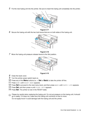 Page 120ROUTINE MAINTENANCE   5 - 15
5Put the new fusing unit into the printer. Be sure to insert the fusing unit completely into the printer.
Figure 5-17
6Secure the fusing unit with the two lock levers that are on both sides of the fusing unit.
Figure 5-18
7Move the fusing unit pressure release levers to the Set position.
Figure 5-19
8Close the back cover.
9Turn the printer power switch back on.
10Press any of the Menu buttons (+, –, Set or Back) to take the printer off line. 
11Press + or – until RESET MENU...