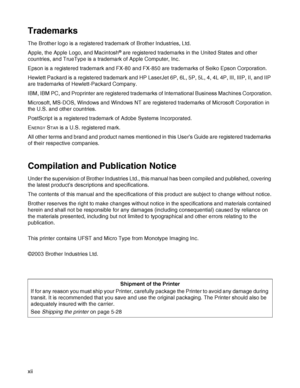 Page 13xii
Trademarks
The Brother logo is a registered trademark of Brother Industries, Ltd. 
Apple, the Apple Logo, and Macintosh
® are registered trademarks in the United States and other 
countries, and TrueType is a trademark of Apple Computer, Inc.
Epson is a registered trademark and FX-80 and FX-850 are trademarks of Seiko Epson Corporation.
Hewlett Packard is a registered trademark and HP LaserJet 6P, 6L, 5P, 5L, 4, 4L 4P, III, IIIP, II, and IIP 
are trademarks of Hewlett-Packard Company.
IBM, IBM PC,...