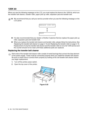 Page 1215 - 16   ROUTINE MAINTENANCE
120K kit
When you see the following message on the LCD, you must replace the items in the 120K kit, which are 
the transfer belt cleaner, transfer roller, paper pick-up roller, separator pad and transfer belt.
Replacing the transfer belt cleaner
1) Turn off the printer power switch.
2) Open the top cover of the printer.
Figure 5-20
■We recommend that you call your service provider when you see the following message on the 
LCD panel:
■It is also recommended that your dealer...