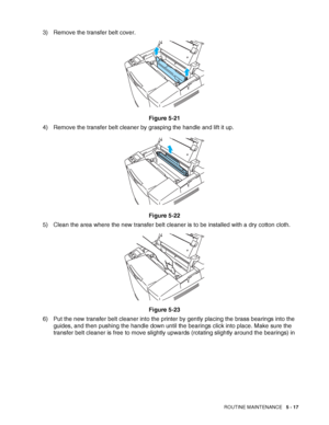 Page 122ROUTINE MAINTENANCE   5 - 17
3) Remove the transfer belt cover.
Figure 5-21
4) Remove the transfer belt cleaner by grasping the handle and lift it up.
Figure 5-22
5) Clean the area where the new transfer belt cleaner is to be installed with a dry cotton cloth.
Figure 5-23
6) Put the new transfer belt cleaner into the printer by gently placing the brass bearings into the 
guides, and then pushing the handle down until the bearings click into place. Make sure the 
transfer belt cleaner is free to move...