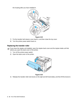 Page 1235 - 18   ROUTINE MAINTENANCE
the housing after you have installed it.
Figure 5-24
7) Put the transfer belt cleaner cover back in, and then close the top cover.
8) Turn the printer power switch back on.
Replacing the transfer roller
1) Turn off the printer power switch.
2) Open the back cover of the printer.
Figure 5-25
3) Release the transfer roller lock levers on the right and left-hand sides, and then lift the levers to 
If you have the duplex unit installed, open the duplex back cover and the duplex...