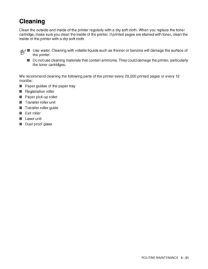 Page 126ROUTINE MAINTENANCE   5 - 21
Cleaning
Clean the outside and inside of the printer regularly with a dry soft cloth. When you replace the toner 
cartridge, make sure you clean the inside of the printer. If printed pages are stained with toner, clean the 
inside of the printer with a dry soft cloth.
We recommend cleaning the following parts of the printer every 20,000 printed pages or every 12 
months:
■Paper guides of the paper tray
■Registration roller
■Paper pick-up roller
■Transfer roller unit
■Transfer...