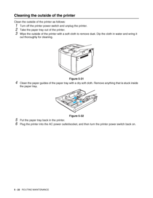 Page 1275 - 22   ROUTINE MAINTENANCE
Cleaning the outside of the printer
Clean the outside of the printer as follows: 
1Turn off the printer power switch and unplug the printer.
2Take the paper tray out of the printer.
3Wipe the outside of the printer with a soft cloth to remove dust. Dip the cloth in water and wring it 
out thoroughly for cleaning.
Figure 5-31
4Clean the paper guides of the paper tray with a dry soft cloth. Remove anything that is stuck inside 
the paper tray.
Figure 5-32
5Put the paper tray...