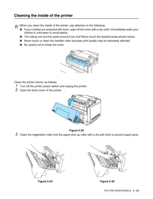 Page 128ROUTINE MAINTENANCE   5 - 23
Cleaning the inside of the printer
Clean the printer interior as follows:
1Turn off the printer power switch and unplug the printer.
2Open the back cover of the printer.
Figure 5-33
3Clean the registration roller and the paper pick-up roller with a dry soft cloth to prevent paper jams.
When you clean the inside of the printer, pay attention to the following:
■If your clothes are smeared with toner, wipe off the toner with a dry cloth. Immediately wash your 
clothes in cold...