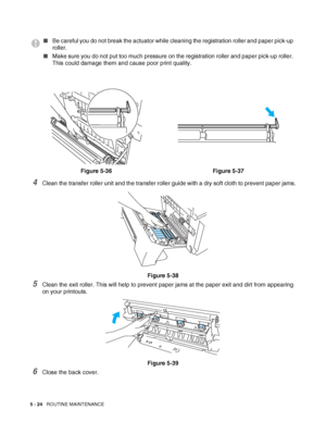 Page 1295 - 24   ROUTINE MAINTENANCE
4Clean the transfer roller unit and the transfer roller guide with a dry soft cloth to prevent paper jams.
Figure 5-38
5Clean the exit roller. This will help to prevent paper jams at the paper exit and dirt from appearing 
on your printouts.
Figure 5-39
6Close the back cover.
■Be careful you do not break the actuator while cleaning the registration roller and paper pick-up 
roller.
■Make sure you do not put too much pressure on the registration roller and paper pick-up...