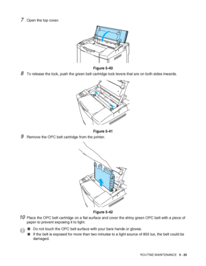 Page 130ROUTINE MAINTENANCE   5 - 25
7Open the top cover.
Figure 5-40
8To release the lock, push the green belt cartridge lock levers that are on both sides inwards.
Figure 5-41
9Remove the OPC belt cartridge from the printer.
Figure 5-42
10Place the OPC belt cartridge on a flat surface and cover the shiny green OPC belt with a piece of 
paper to prevent exposing it to light.
■Do not touch the OPC belt surface with your bare hands or gloves.
■If the belt is exposed for more than two minutes to a light source of...