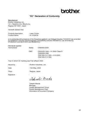 Page 14 xiii
“EC” Declaration of Conformity
Manufacturer
Brother Industries Ltd.,
15-1, Naeshiro-cho, Mizuho-ku,
Nagoya 467-8561, Japan
Herewith declare that:
Products description : Laser Printer
Product Name : HL-2700CN
is in conformity with provisions of the Directives applied: Low Voltage Directive 73/23/EEC (as amended 
by 93/68/EEC) and the Electromagnetic Compatibility Directive 89/336/EEC (as amended by 
91/263/EEC and 92/31/EEC and 93/68/EEC).
Standards applied:
Harmonized: Safety : EN60950:2000
EMC :...