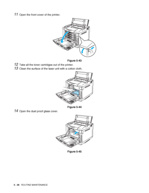 Page 1315 - 26   ROUTINE MAINTENANCE
11Open the front cover of the printer.
Figure 5-43
12Take all the toner cartridges out of the printer.
13Clean the surface of the laser unit with a cotton cloth.
Figure 5-44
14Open the dust proof glass cover.
Figure 5-45
 