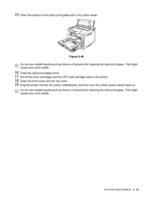 Page 132ROUTINE MAINTENANCE   5 - 27
15Clean the surface of the dust proof glass with a dry cotton swab.
Figure 5-46
16Close the dust proof glass cover.
17Put all the toner cartridges and the OPC belt cartridge back in the printer.
18Close the front cover and the top cover.
19Plug the printer into the AC power outlet/socket, and then turn the printer power switch back on.
Do not use volatile liquids such as thinner or benzene for cleaning the dust proof glass. This might 
cause poor print quality.
Do not use...