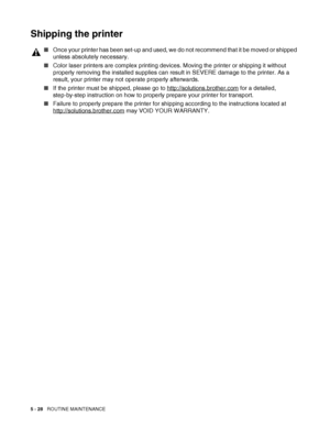 Page 1335 - 28   ROUTINE MAINTENANCE
Shipping the printer
■Once your printer has been set-up and used, we do not recommend that it be moved or shipped 
unless absolutely necessary.
■Color laser printers are complex printing devices. Moving the printer or shipping it without 
properly removing the installed supplies can result in SEVERE damage to the printer. As a 
result, your printer may not operate properly afterwards.
■If the printer must be shipped, please go to http://solutions.brother.com
 for a detailed,...