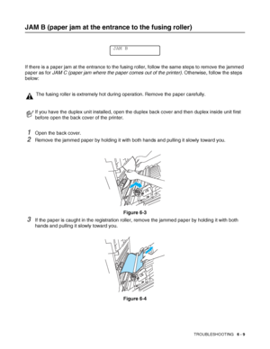 Page 142TROUBLESHOOTING   6 - 9
JAM B (paper jam at the entrance to the fusing roller)
If there is a paper jam at the entrance to the fusing roller, follow the same steps to remove the jammed 
paper as for JAM C (paper jam where the paper comes out of the printer). Otherwise, follow the steps 
below: 
1Open the back cover.
2Remove the jammed paper by holding it with both hands and pulling it slowly toward you.
Figure 6-3
3If the paper is caught in the registration roller, remove the jammed paper by holding it...