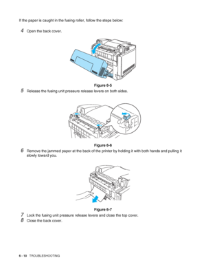 Page 1436 - 10   TROUBLESHOOTING
If the paper is caught in the fusing roller, follow the steps below:
4Open the back cover.
Figure 6-5
5Release the fusing unit pressure release levers on both sides.
Figure 6-6
6Remove the jammed paper at the back of the printer by holding it with both hands and pulling it 
slowly toward you.
Figure 6-7
7Lock the fusing unit pressure release levers and close the top cover.
8Close the back cover.
 