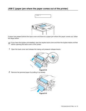 Page 144TROUBLESHOOTING   6 - 11
JAM C (paper jam where the paper comes out of the printer)
If paper has passed behind the back cover and there is a paper jam where the paper comes out, follow 
the steps below:
1Open the back cover and release the fusing unit pressure release levers.
Figure 6-8
2Remove the jammed paper by pulling it out slowly.
Figure 6-9
If you have the duplex unit installed, open the duplex back cover and then the duplex inside unit first 
before opening the back cover of the printer.
JAM C
 