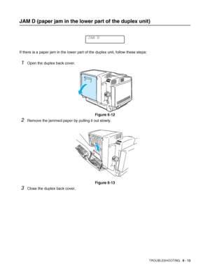 Page 146TROUBLESHOOTING   6 - 13
JAM D (paper jam in the lower part of the duplex unit)
If there is a paper jam in the lower part of the duplex unit, follow these steps: 
1Open the duplex back cover.
Figure 6-12
2Remove the jammed paper by pulling it out slowly. 
Figure 6-13
3Close the duplex back cover.
JAM D
 