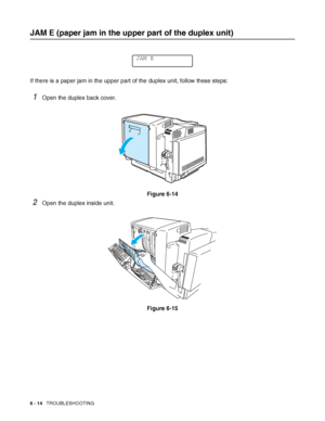 Page 1476 - 14   TROUBLESHOOTING
JAM E (paper jam in the upper part of the duplex unit)
If there is a paper jam in the upper part of the duplex unit, follow these steps: 
1Open the duplex back cover.
Figure 6-14
2Open the duplex inside unit.
Figure 6-15
JAM E
 