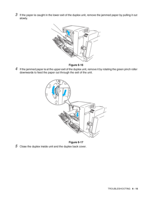 Page 148TROUBLESHOOTING   6 - 15
3If the paper is caught in the lower exit of the duplex unit, remove the jammed paper by pulling it out 
slowly.
Figure 6-16
4If the jammed paper is at the upper exit of the duplex unit, remove it by rotating the green pinch roller 
downwards to feed the paper out through the exit of the unit.
Figure 6-17
5Close the duplex inside unit and the duplex back cover.
 