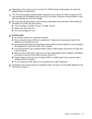 Page 20ABOUT THIS PRINTER   1 - 2
Depending on the country you live in and the HL-2700CN series model bought, you may have 
additional parts not listed above.
The OPC belt cartridge is packed inside a separate box as a starter kit. Wait to unpack the OPC 
belt cartridge until immediately before you put it in the printer. Exposure to direct sunlight or room 
light may damage the OPC belt cartridge.
We recommend keeping spares of the following consumable items at all times. When these are 
exhausted, the printer...