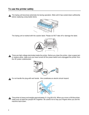 Page 3ii
To use the printer safely
The fusing unit becomes extremely hot during operation. Wait until it has cooled down sufficiently 
before replacing consumable items.
The fusing unit is marked with the caution label. Please do NOT take off or damage the label.
There are high voltage electrodes inside the printer. Before you clean the printer, clear a paper jam 
or replace parts, make sure you have turned off the power switch and unplugged the printer from 
the AC power outlet/socket.
Do not handle the plug...