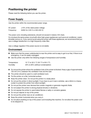 Page 26ABOUT THIS PRINTER   1 - 8
Positioning the printer
Please read the following before you use the printer. 
Power Supply
Use the printer within the recommended power range.
AC power: ±10% of the rated power voltage
Frequency: 50/60 Hz (120 V or 220-240 V) 
The power cord, including extensions, should not exceed 5 meters (16½ feet). 
Do not share the same power circuit with other high-power appliances, such as an air conditioner, copier, 
shredder and so on. If you cannot avoid using the printer with these...