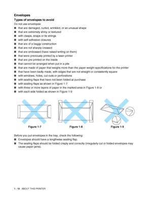 Page 331 - 15   ABOUT THIS PRINTER
Envelopes
Types of envelopes to avoid
Do not use envelopes:
■that are damaged, curled, wrinkled, or an unusual shape
■that are extremely shiny or textured
■with clasps, snaps or tie strings
■with self-adhesive closures
■that are of a baggy construction
■that are not sharply creased
■that are embossed (have raised writing on them)
■that were previously printed by a laser printer
■that are pre-printed on the inside
■that cannot be arranged when put in a pile
■that are made of...