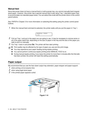 Page 371 - 19   ABOUT THIS PRINTER
Manual feed
Since this printer does not have a manual feed or multi purpose tray, you cannot manually feed irregular 
sized paper. However, this printer has a special manual feed mode using Tray 1 (standard paper tray) 
to accommodate non-standard paper sizes. You can select this mode with the printer driver or the control 
panel buttons.
See PAPER in Chapter 3 for more information on selecting this setting using the printer control panel 
buttons.
1When the manual feed...