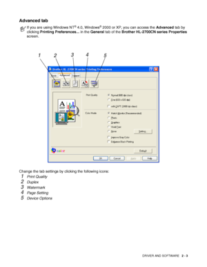 Page 40DRIVER AND SOFTWARE   2 - 3
Advanced tab 
Change the tab settings by clicking the following icons:
1Print Quality
2Duplex
3Watermark 
4Page Setting
5Device Options
If you are using Windows NT® 4.0, Windows® 2000 or XP, you can access the Advanced tab by 
clicking Printing Preferences... in the General tab of the Brother HL-2700CN series Properties 
screen.
1234
5
 