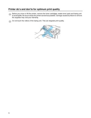 Page 5iv
Printer do’s and don’ts for optimum print quality
Before you move or lift the printer, remove the toner cartridges, waste toner pack and fusing unit 
to avoid spills. Be sure to keep the printer as level as possible. Damage caused by failure to remove 
the supplies may void your warranty.
Do not touch the rollers of the fusing unit. This can degrade print quality.
 