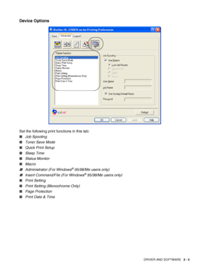 Page 42DRIVER AND SOFTWARE   2 - 5
Device Options
Set the following print functions in this tab:
■Job Spooling 
■Toner Save Mode
■Quick Print Setup
■Sleep Time
■Status Monitor
■Macro
■Administrator (For Windows® 95/98/Me users only)
■Insert Command/File (For Windows® 95/98/Me users only)
■Print Setting
■Print Setting (Monochrome Only) 
■Page Protection
■Print Date & Time
 