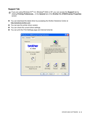 Page 46DRIVER AND SOFTWARE   2 - 9
Support Tab  
■You can download the latest driver by accessing the Brother Solutions Center at 
http://solutions.brother.com
■You can see the printer driver version.
■You can check the current driver settings.
■You can print the Print Settings page and internal fonts list.
If you are using Windows NT® 4.0, Windows® 2000 or XP, you can access the Support tab by 
clicking Printing Preferences... in the General tab of the Brother HL-2700CN series Properties 
screen.
 