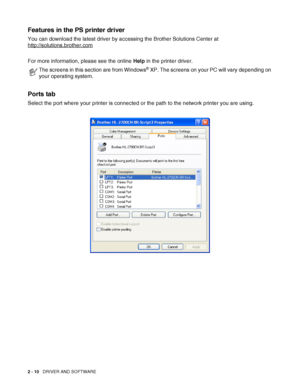 Page 472 - 10   DRIVER AND SOFTWARE
Features in the PS printer driver
You can download the latest driver by accessing the Brother Solutions Center at 
http://solutions.brother.com
For more information, please see the online Help in the printer driver.
Ports tab 
Select the port where your printer is connected or the path to the network printer you are using.
The screens in this section are from Windows® XP. The screens on your PC will vary depending on 
your operating system.
 