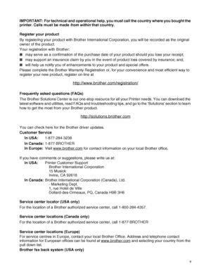 Page 6 v IMPORTANT: For technical and operational help, you must call the country where you bought the 
printer. Calls must be made from within that country. 
Register your product
By registering your product with Brother International Corporation, you will be recorded as the original 
owner of the product.
Your registration with Brother:
■may serve as a confirmation of the purchase date of your product should you lose your receipt;
■may support an insurance claim by you in the event of product loss covered by...