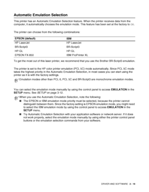 Page 56DRIVER AND SOFTWARE   2 - 19
Automatic Emulation Selection
This printer has an Automatic Emulation Selection feature. When the printer receives data from the 
computer, it automatically chooses the emulation mode. This feature has been set at the factory to ON. 
The printer can choose from the following combinations: 
To get the most out of this laser printer, we recommend that you use the Brother BR-Script3 emulation.
The printer is set to the HP color printer emulation (PCL 5C) mode automatically....