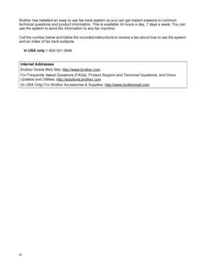 Page 7vi Brother has installed an easy to use fax back system so you can get instant answers to common 
technical questions and product information. This is available 24 hours a day, 7 days a week. You can 
use the system to send the information to any fax machine.
Call the number below and follow the recorded instructions to receive a fax about how to use the system 
and an index of fax back subjects.
In USA only:1-800-521-2846
Internet Addresses
Brother Global Web Site: http://www.brother.com
For Frequently...