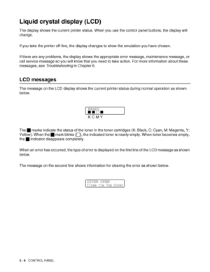 Page 633 - 6   CONTROL PANEL
Liquid crystal display (LCD)
The display shows the current printer status. When you use the control panel buttons, the display will 
change. 
If you take the printer off-line, the display changes to show the emulation you have chosen.    
If there are any problems, the display shows the appropriate error message, maintenance message, or 
call service message so you will know that you need to take action. For more information about these 
messages, see Troubleshooting in Chapter 6....
