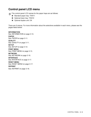 Page 66CONTROL PANEL   3 - 9
Control panel LCD menu
There are 9 menus. For more information about the selections available in each menu, please see the 
pages listed below:
INFORMATION
See INFORMATION on page 3-10.
PAPER 
See PAPER on page 3-11.
QUALITY 
See QUALITY on page 3-11.
SETUP 
See SETUP on page 3-12.
PRINT MENU 
See PRINT MENU on page 3-13.
NETWORK 
See NETWORK on page 3-16.
INTERFACE
See INTERFACE on page 3-17.
RESET MENU
See RESET MENU on page 3-17.
REPRINT
See REPRINT on page 3-18.
The control...
