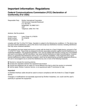 Page 8 vii
Important information: Regulations
Federal Communications Commission (FCC) Declaration of 
Conformity (For USA)
Responsible Party: Brother International Corporation
100 Somerset Corporate Boulevard
P.O. Box 6911
Bridgewater, NJ 08807-0911
USA
Telephone: (908) 704-1700
Important
A shielded interface cable should be used to ensure compliance with the limits for a Class B digital 
device.
Changes or modifications not expressly approved by Brother Industries, Ltd. could void the user’s 
authority to...