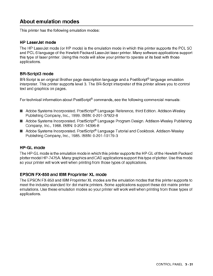 Page 78CONTROL PANEL   3 - 21
About emulation modes
This printer has the following emulation modes: 
HP LaserJet mode
The HP LaserJet mode (or HP mode) is the emulation mode in which this printer supports the PCL 5C 
and PCL 6 language of the Hewlett-Packard LaserJet laser printer. Many software applications support 
this type of laser printer. Using this mode will allow your printer to operate at its best with those 
applications. 
BR-Script3 mode
BR-Script is an original Brother page description language and...