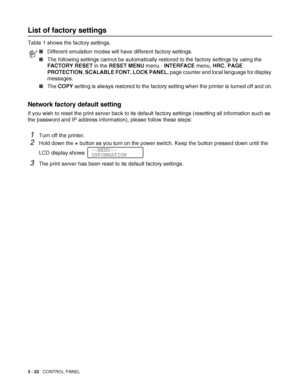 Page 793 - 22   CONTROL PANEL
List of factory settings
Table 1 shows the factory settings. 
Network factory default setting
If you wish to reset the print server back to its default factory settings (resetting all information such as 
the password and IP address information), please follow these steps:
1Turn off the printer.
2Hold down the + button as you turn on the power switch. Keep the button pressed down until the 
LCD display shows 
.
3The print server has been reset to its default factory settings....