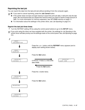 Page 84CONTROL PANEL   3 - 27
Reprinting the last job
You can reprint the data from the last print job without sending it from the computer again.
Reprint the last job three times
1Turn the REPRINT setting ON by using the control panel buttons to go to the SETUP menu.
■If you want to cancel reprinting, press the Job Cancel button.
■If the printer does not have enough memory to spool the print job data, it will print only the last 
page. We recommend that you expand the memory when you want to reprint a large...