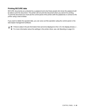 Page 86CONTROL PANEL   3 - 29
Printing SECURE data
SECURE documents are protected by a password and only those people who know the password will 
be able to print the document. The printer will not print the document when you send it for printing. 
To print the document you must use the control panel of the printer (with the password) or connect to the 
printer using a web browser.
If you want to delete the spooled data, you can carry out this operation using the control panel or the 
web-based management...