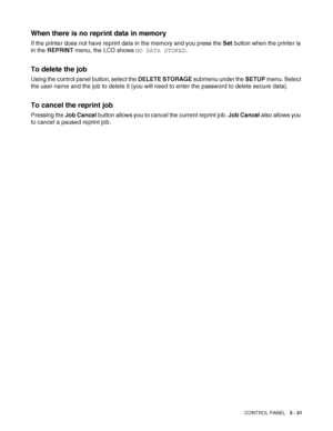 Page 88CONTROL PANEL   3 - 31
When there is no reprint data in memory
If the printer does not have reprint data in the memory and you press the Set button when the printer is 
in the REPRINT menu, the LCD shows NO DATA STORED.
To delete the job
Using the control panel button, select the DELETE STORAGE submenu under the SETUP menu. Select 
the user name and the job to delete it (you will need to enter the password to delete secure data).
To cancel the reprint job
Pressing the Job Cancel button allows you to...