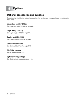 Page 894 - 1   OPTIONS
4
Optional accessories and supplies
This printer has the following optional accessories. You can increase the capabilities of the printer with 
these items.
Lower tray unit (LT-27CL)
See Lower tray unit (LT-27CL) on page 4-2.
Legal tray (LT-27LG)
See Legal tray (LT-27LG) on page 4-5.
Duplex unit (DX-2700)
See Duplex unit (DX-2700) on page 4-7.
CompactFlash® card
See CompactFlash® card on page 4-11.
SO-DIMM memory
See SO-DIMM on page 4-13.
Optional fonts package
See Optional fonts package...