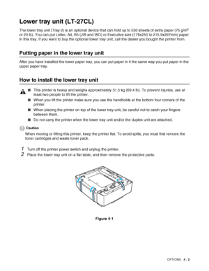 Page 90OPTIONS   4 - 2
Lower tray unit (LT-27CL)
The lower tray unit (Tray 2) is an optional device that can hold up to 530 sheets of extra paper (75 g/m2 
or 20 lb). You can put Letter, A4, B5 (JIS and ISO) or Executive size (176x250 to 215.9x297mm) paper 
in this tray. If you want to buy the optional lower tray unit, call the dealer you bought the printer from.
Putting paper in the lower tray unit
After you have installed the lower paper tray, you can put paper in it the same way you put paper in the 
upper...