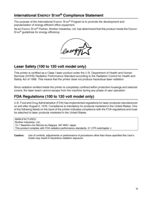 Page 10 ix
International ENERGY STAR® Compliance Statement
The purpose of the International ENERGY STAR® Program is to promote the development and 
popularization of energy-efficient office equipment.
As an E
NERGY STAR® Partner, Brother Industries, Ltd. has determined that this product meets the ENERGY 
S
TAR® guidelines for energy efficiency. 
Laser Safety (100 to 120 volt model only)
This printer is certified as a Class I laser product under the U.S. Department of Health and Human 
Services (DHHS) Radiation...