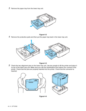 Page 914 - 3   OPTIONS
3Remove the paper tray from the lower tray unit.
Figure 4-2
4Remove the protective parts and then put the paper tray back in the lower tray unit.
Figure 4-3
5Check the two alignment pins on the lower tray unit. Use two people to lift the printer and place it 
on top of the lower tray unit. Make sure you use the handholds at the bottom four corners of the 
printer. Check that the pins are properly inserted into the printer. Check that the connector is 
inserted.
Figure 4-4
 