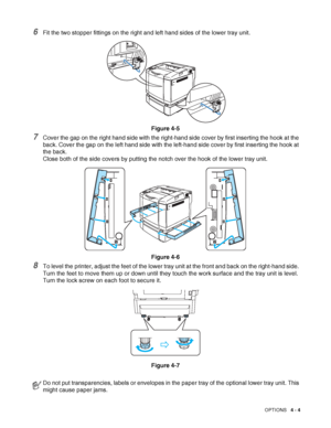 Page 92OPTIONS   4 - 4
6Fit the two stopper fittings on the right and left hand sides of the lower tray unit.
Figure 4-5
7Cover the gap on the right hand side with the right-hand side cover by first inserting the hook at the 
back. Cover the gap on the left hand side with the left-hand side cover by first inserting the hook at 
the back.
Close both of the side covers by putting the notch over the hook of the lower tray unit.
Figure 4-6
8To level the printer, adjust the feet of the lower tray unit at the front...