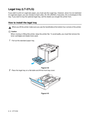 Page 934 - 5   OPTIONS
Legal tray (LT-27LG)
If you wish to print on Legal size paper, you must use the Legal tray. However, since it is not restricted 
to Legal size paper, you can choose to load Letter, A4, B5 (JIS/ISO), Executive, A5 or envelopes in this 
tray. If you want to buy the optional legal tray, call the dealer you bought the printer from.
How to install the legal tray
Caution
When moving or lifting this printer, keep the printer flat. To avoid spills, you must first remove the 
toner cartridges and...