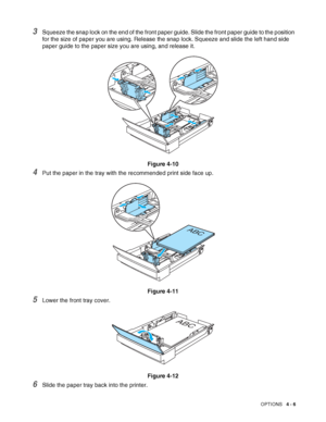 Page 94OPTIONS   4 - 6
3Squeeze the snap lock on the end of the front paper guide. Slide the front paper guide to the position 
for the size of paper you are using. Release the snap lock. Squeeze and slide the left hand side 
paper guide to the paper size you are using, and release it.
Figure 4-10
4Put the paper in the tray with the recommended print side face up.
Figure 4-11
5Lower the front tray cover.
Figure 4-12
6Slide the paper tray back into the printer.
ABC
ABC
 