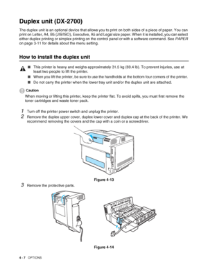 Page 954 - 7   OPTIONS
Duplex unit (DX-2700)
The duplex unit is an optional device that allows you to print on both sides of a piece of paper. You can 
print on Letter, A4, B5 (JIS/ISO), Executive, A5 and Legal size paper. When it is installed, you can select 
either duplex printing or simplex printing on the control panel or with a software command. See PAPER 
on page 3-11 for details about the menu setting.
How to install the duplex unit
Caution
When moving or lifting this printer, keep the printer flat. To...