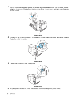 Page 974 - 9   OPTIONS
7Pull out the 2 green sleeves covering the screws as far as they will come. Turn the green sleeves 
to tighten the screws of the duplex unit to the printer. Once the screws are fully tight, push the green 
sleeves back in.
Figure 4-18
8Put the hook on the left hand side of the duplex unit into the hole of the printer. Secure the screw of 
the duplex unit to the printer.
Figure 4-19
9Connect the connector cable to the printer.
Figure 4-20
10Plug the printer into the AC power outlet/socket...